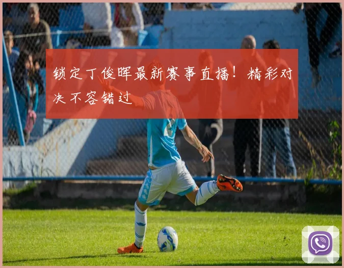 锁定丁俊晖最新赛事直播！精彩对决不容错过