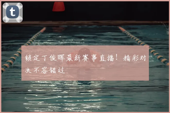 锁定丁俊晖最新赛事直播!精彩对决不容错过