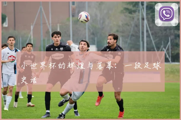 小世界杯的辉煌与落幕:一段足球史话